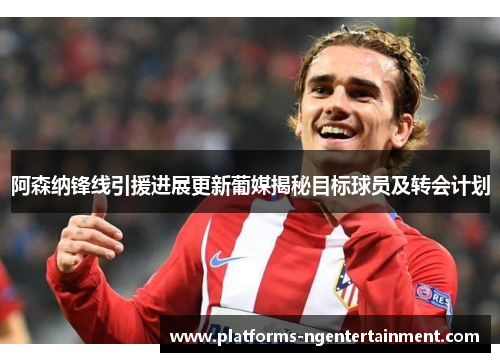 阿森纳锋线引援进展更新葡媒揭秘目标球员及转会计划