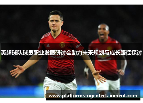 英超球队球员职业发展研讨会助力未来规划与成长路径探讨