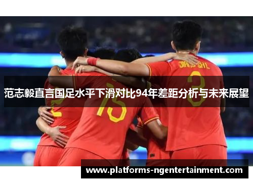 范志毅直言国足水平下滑对比94年差距分析与未来展望