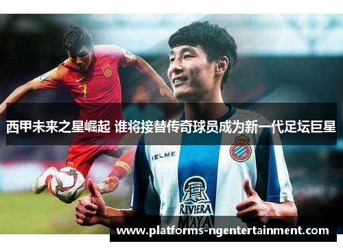 西甲未来之星崛起 谁将接替传奇球员成为新一代足坛巨星
