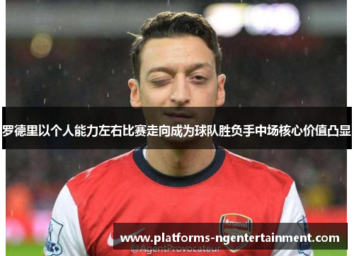 罗德里以个人能力左右比赛走向成为球队胜负手中场核心价值凸显