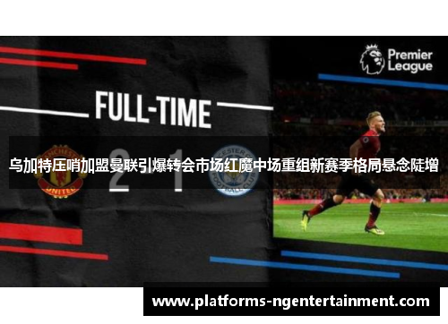 乌加特压哨加盟曼联引爆转会市场红魔中场重组新赛季格局悬念陡增