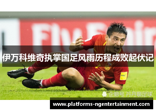 伊万科维奇执掌国足风雨历程成败起伏记