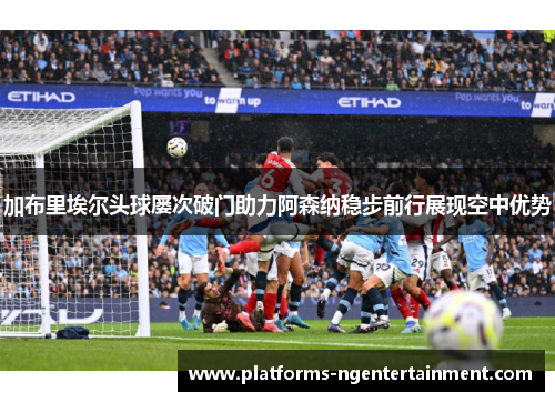 加布里埃尔头球屡次破门助力阿森纳稳步前行展现空中优势 加布里埃尔头球屡次破门助力阿森纳稳步前行展现空中优势