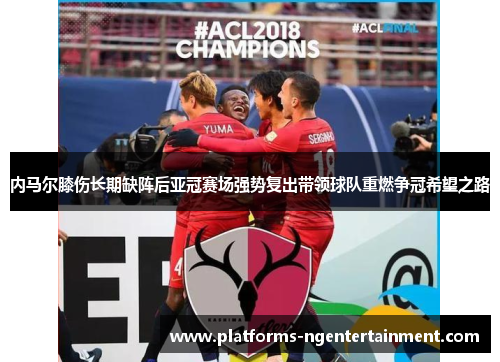 内马尔膝伤长期缺阵后亚冠赛场强势复出带领球队重燃争冠希望之路 内马尔膝伤长期缺阵后亚冠赛场强势复出带领球队重燃争冠希望之路