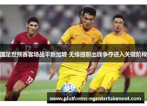 国足世预赛客场战平新加坡 无缘提前出线争夺进入关键阶段 国足世预赛客场战平新加坡 无缘提前出线争夺进入关键阶段