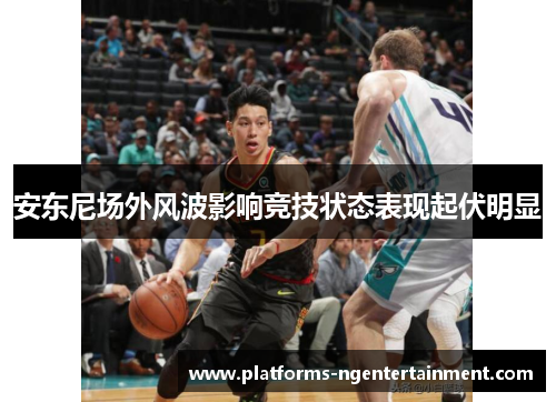 安东尼场外风波影响竞技状态表现起伏明显